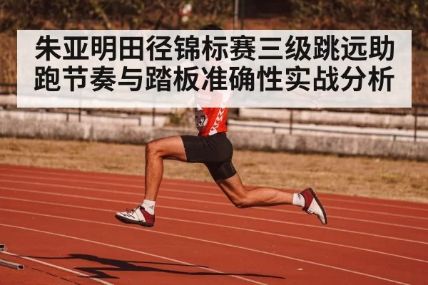 朱亚明田径锦标赛三级跳远助跑节奏与踏板准确性实战分析（xingkongsports）